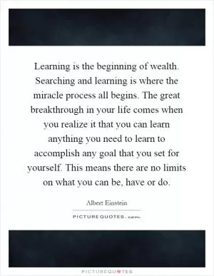 Learning is the beginning of wealth. Searching and learning is where the miracle process all begins. The great breakthrough in your life comes when you realize it that you can learn anything you need to learn to accomplish any goal that you set for yourself. This means there are no limits on what you can be, have or do Picture Quote #1