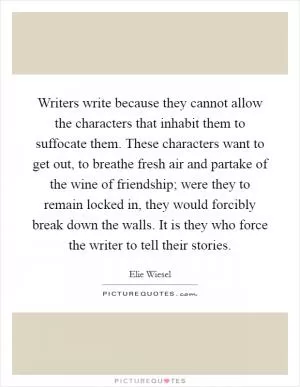 Writers write because they cannot allow the characters that inhabit them to suffocate them. These characters want to get out, to breathe fresh air and partake of the wine of friendship; were they to remain locked in, they would forcibly break down the walls. It is they who force the writer to tell their stories Picture Quote #1