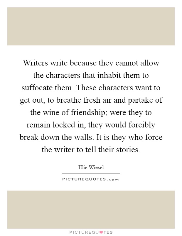 Writers write because they cannot allow the characters that inhabit them to suffocate them. These characters want to get out, to breathe fresh air and partake of the wine of friendship; were they to remain locked in, they would forcibly break down the walls. It is they who force the writer to tell their stories Picture Quote #1