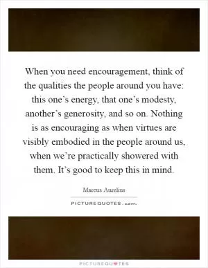 When you need encouragement, think of the qualities the people around you have: this one’s energy, that one’s modesty, another’s generosity, and so on. Nothing is as encouraging as when virtues are visibly embodied in the people around us, when we’re practically showered with them. It’s good to keep this in mind Picture Quote #1