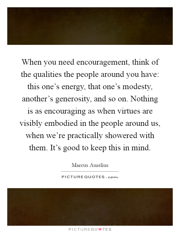 When you need encouragement, think of the qualities the people around you have: this one's energy, that one's modesty, another's generosity, and so on. Nothing is as encouraging as when virtues are visibly embodied in the people around us, when we're practically showered with them. It's good to keep this in mind Picture Quote #1