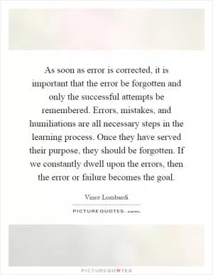 As soon as error is corrected, it is important that the error be forgotten and only the successful attempts be remembered. Errors, mistakes, and humiliations are all necessary steps in the learning process. Once they have served their purpose, they should be forgotten. If we constantly dwell upon the errors, then the error or failure becomes the goal Picture Quote #1