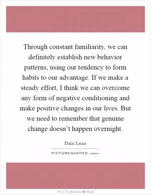Through constant familiarity, we can definitely establish new behavior patterns, using our tendency to form habits to our advantage. If we make a steady effort, I think we can overcome any form of negative conditioning and make positive changes in our lives. But we need to remember that genuine change doesn’t happen overnight Picture Quote #1