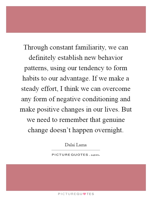 Through constant familiarity, we can definitely establish new behavior patterns, using our tendency to form habits to our advantage. If we make a steady effort, I think we can overcome any form of negative conditioning and make positive changes in our lives. But we need to remember that genuine change doesn't happen overnight Picture Quote #1