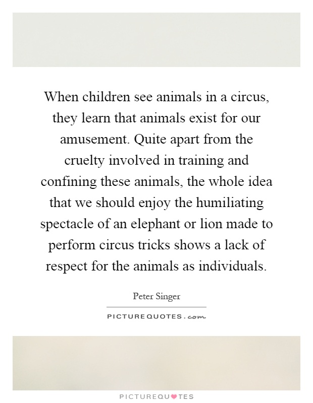 When children see animals in a circus, they learn that animals exist for our amusement. Quite apart from the cruelty involved in training and confining these animals, the whole idea that we should enjoy the humiliating spectacle of an elephant or lion made to perform circus tricks shows a lack of respect for the animals as individuals Picture Quote #1