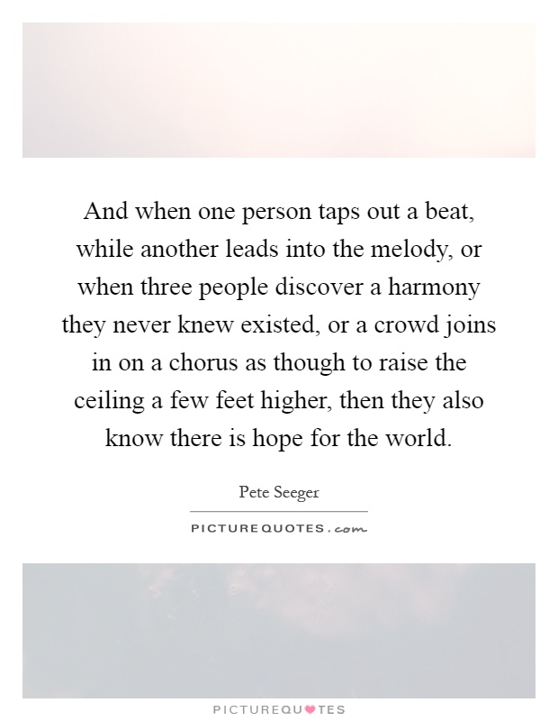 And when one person taps out a beat, while another leads into the melody, or when three people discover a harmony they never knew existed, or a crowd joins in on a chorus as though to raise the ceiling a few feet higher, then they also know there is hope for the world Picture Quote #1