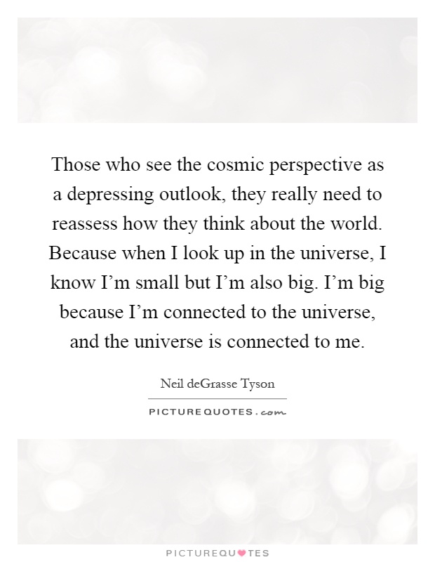 Those who see the cosmic perspective as a depressing outlook, they really need to reassess how they think about the world. Because when I look up in the universe, I know I'm small but I'm also big. I'm big because I'm connected to the universe, and the universe is connected to me Picture Quote #1