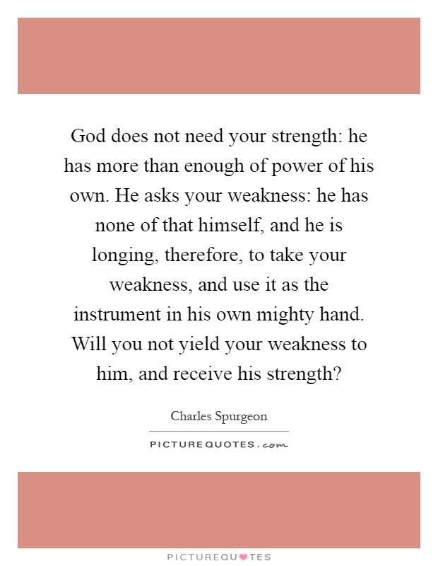 God does not need your strength: he has more than enough of power of his own. He asks your weakness: he has none of that himself, and he is longing, therefore, to take your weakness, and use it as the instrument in his own mighty hand. Will you not yield your weakness to him, and receive his strength? Picture Quote #1