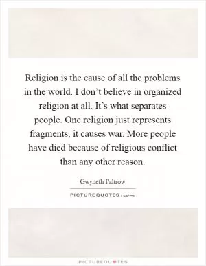 Religion is the cause of all the problems in the world. I don’t believe in organized religion at all. It’s what separates people. One religion just represents fragments, it causes war. More people have died because of religious conflict than any other reason Picture Quote #1