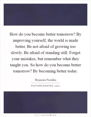 How do you become better tomorrow? By improving yourself, the world is made better. Be not afraid of growing too slowly. Be afraid of standing still. Forget your mistakes, but remember what they taught you. So how do you become better tomorrow? By becoming better today Picture Quote #1