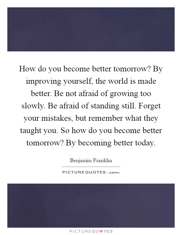 How do you become better tomorrow? By improving yourself, the world is made better. Be not afraid of growing too slowly. Be afraid of standing still. Forget your mistakes, but remember what they taught you. So how do you become better tomorrow? By becoming better today Picture Quote #1