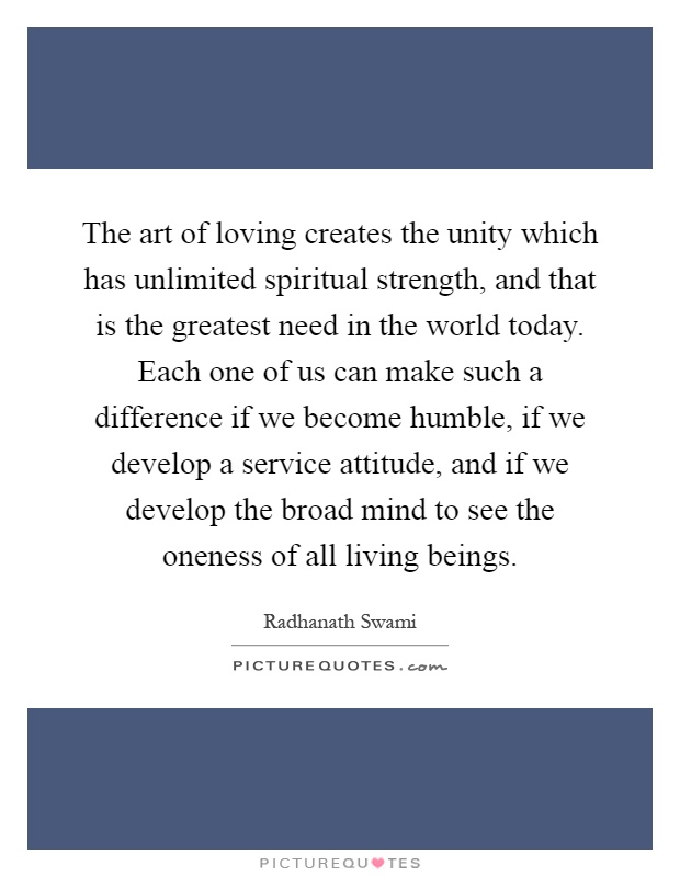 The art of loving creates the unity which has unlimited spiritual strength, and that is the greatest need in the world today. Each one of us can make such a difference if we become humble, if we develop a service attitude, and if we develop the broad mind to see the oneness of all living beings Picture Quote #1