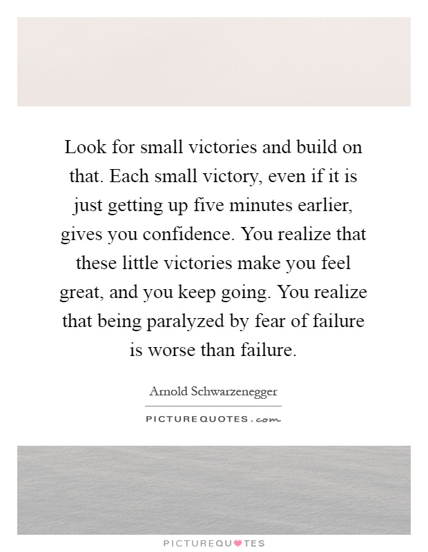Look for small victories and build on that. Each small victory, even if it is just getting up five minutes earlier, gives you confidence. You realize that these little victories make you feel great, and you keep going. You realize that being paralyzed by fear of failure is worse than failure Picture Quote #1