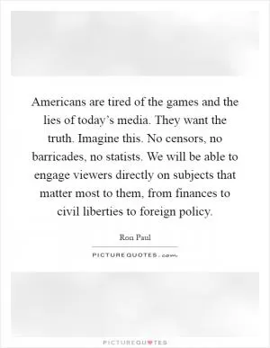 Americans are tired of the games and the lies of today’s media. They want the truth. Imagine this. No censors, no barricades, no statists. We will be able to engage viewers directly on subjects that matter most to them, from finances to civil liberties to foreign policy Picture Quote #1