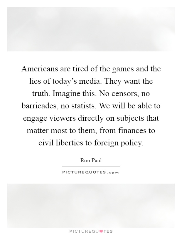 Americans are tired of the games and the lies of today's media. They want the truth. Imagine this. No censors, no barricades, no statists. We will be able to engage viewers directly on subjects that matter most to them, from finances to civil liberties to foreign policy Picture Quote #1