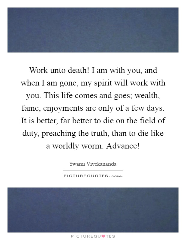 Work unto death! I am with you, and when I am gone, my spirit will work with you. This life comes and goes; wealth, fame, enjoyments are only of a few days. It is better, far better to die on the field of duty, preaching the truth, than to die like a worldly worm. Advance! Picture Quote #1