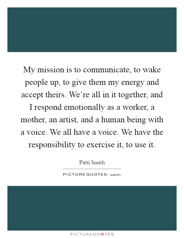 My mission is to communicate, to wake people up, to give them my energy and accept theirs. We're all in it together, and I respond emotionally as a worker, a mother, an artist, and a human being with a voice. We all have a voice. We have the responsibility to exercise it, to use it Picture Quote #1