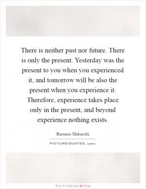 There is neither past nor future. There is only the present. Yesterday was the present to you when you experienced it, and tomorrow will be also the present when you experience it. Therefore, experience takes place only in the present, and beyond experience nothing exists Picture Quote #1