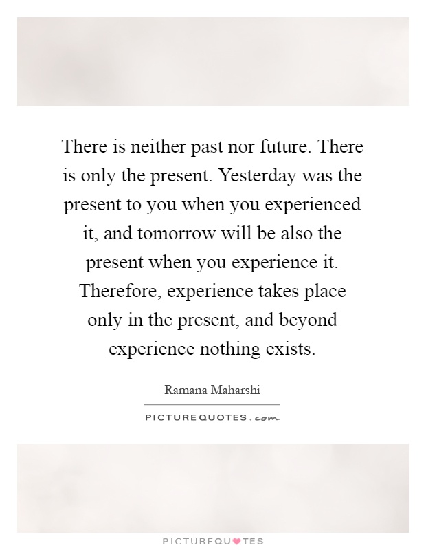 There is neither past nor future. There is only the present. Yesterday was the present to you when you experienced it, and tomorrow will be also the present when you experience it. Therefore, experience takes place only in the present, and beyond experience nothing exists Picture Quote #1