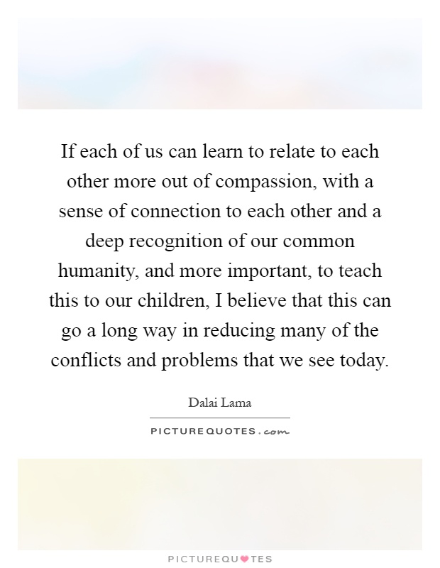 If each of us can learn to relate to each other more out of compassion, with a sense of connection to each other and a deep recognition of our common humanity, and more important, to teach this to our children, I believe that this can go a long way in reducing many of the conflicts and problems that we see today Picture Quote #1