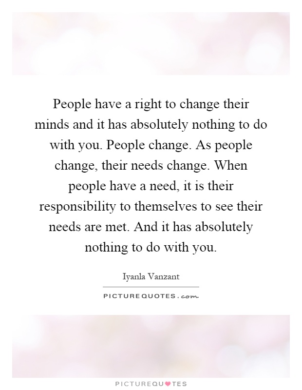 People have a right to change their minds and it has absolutely nothing to do with you. People change. As people change, their needs change. When people have a need, it is their responsibility to themselves to see their needs are met. And it has absolutely nothing to do with you Picture Quote #1