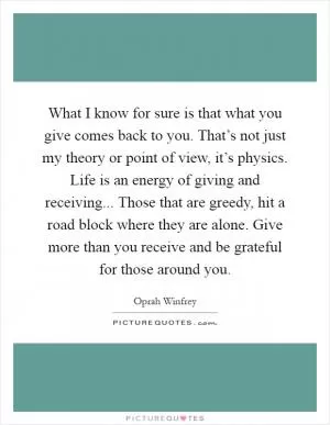 What I know for sure is that what you give comes back to you. That’s not just my theory or point of view, it’s physics. Life is an energy of giving and receiving... Those that are greedy, hit a road block where they are alone. Give more than you receive and be grateful for those around you Picture Quote #1