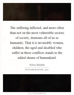 The suffering inflicted, and more often than not on the most vulnerable sectors of society, demeans all of us as humanity. That it is invariably women, children, the aged and disabled who suffer in these conflicts stands to the added shame of humankind Picture Quote #1