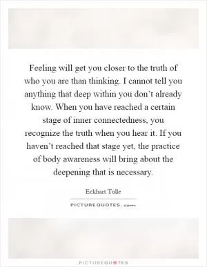 Feeling will get you closer to the truth of who you are than thinking. I cannot tell you anything that deep within you don’t already know. When you have reached a certain stage of inner connectedness, you recognize the truth when you hear it. If you haven’t reached that stage yet, the practice of body awareness will bring about the deepening that is necessary Picture Quote #1