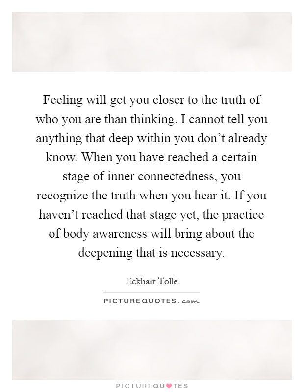 Feeling will get you closer to the truth of who you are than thinking. I cannot tell you anything that deep within you don't already know. When you have reached a certain stage of inner connectedness, you recognize the truth when you hear it. If you haven't reached that stage yet, the practice of body awareness will bring about the deepening that is necessary Picture Quote #1