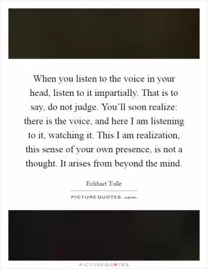 When you listen to the voice in your head, listen to it impartially. That is to say, do not judge. You’ll soon realize: there is the voice, and here I am listening to it, watching it. This I am realization, this sense of your own presence, is not a thought. It arises from beyond the mind Picture Quote #1