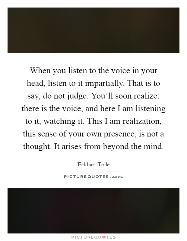 When you listen to the voice in your head, listen to it impartially. That is to say, do not judge. You'll soon realize: there is the voice, and here I am listening to it, watching it. This I am realization, this sense of your own presence, is not a thought. It arises from beyond the mind Picture Quote #1