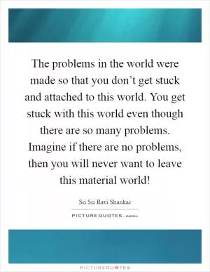 The problems in the world were made so that you don’t get stuck and attached to this world. You get stuck with this world even though there are so many problems. Imagine if there are no problems, then you will never want to leave this material world! Picture Quote #1