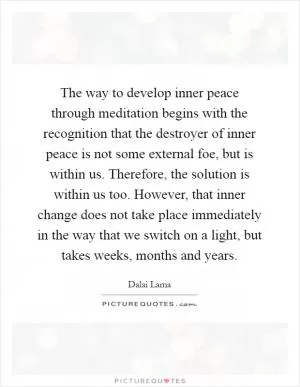 The way to develop inner peace through meditation begins with the recognition that the destroyer of inner peace is not some external foe, but is within us. Therefore, the solution is within us too. However, that inner change does not take place immediately in the way that we switch on a light, but takes weeks, months and years Picture Quote #1