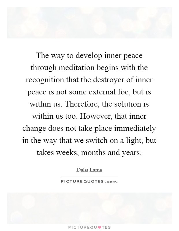 The way to develop inner peace through meditation begins with the recognition that the destroyer of inner peace is not some external foe, but is within us. Therefore, the solution is within us too. However, that inner change does not take place immediately in the way that we switch on a light, but takes weeks, months and years Picture Quote #1