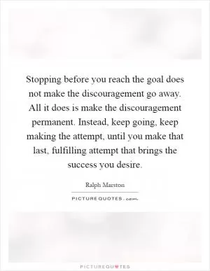 Stopping before you reach the goal does not make the discouragement go away. All it does is make the discouragement permanent. Instead, keep going, keep making the attempt, until you make that last, fulfilling attempt that brings the success you desire Picture Quote #1