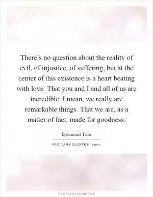 There’s no question about the reality of evil, of injustice, of suffering, but at the center of this existence is a heart beating with love. That you and I and all of us are incredible. I mean, we really are remarkable things. That we are, as a matter of fact, made for goodness Picture Quote #1