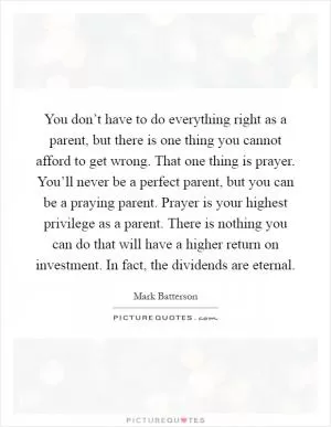 You don’t have to do everything right as a parent, but there is one thing you cannot afford to get wrong. That one thing is prayer. You’ll never be a perfect parent, but you can be a praying parent. Prayer is your highest privilege as a parent. There is nothing you can do that will have a higher return on investment. In fact, the dividends are eternal Picture Quote #1