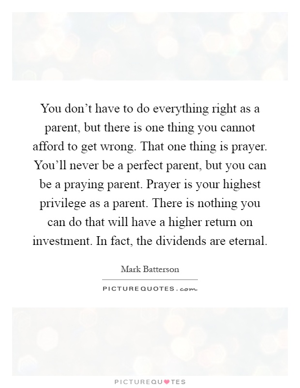 You don't have to do everything right as a parent, but there is one thing you cannot afford to get wrong. That one thing is prayer. You'll never be a perfect parent, but you can be a praying parent. Prayer is your highest privilege as a parent. There is nothing you can do that will have a higher return on investment. In fact, the dividends are eternal Picture Quote #1