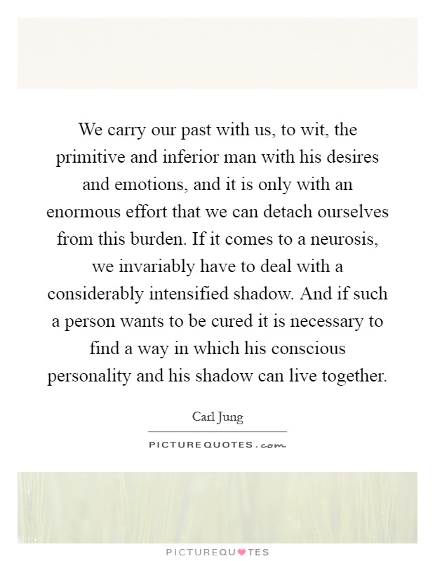 We carry our past with us, to wit, the primitive and inferior man with his desires and emotions, and it is only with an enormous effort that we can detach ourselves from this burden. If it comes to a neurosis, we invariably have to deal with a considerably intensified shadow. And if such a person wants to be cured it is necessary to find a way in which his conscious personality and his shadow can live together Picture Quote #1