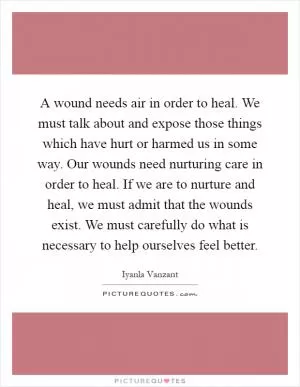 A wound needs air in order to heal. We must talk about and expose those things which have hurt or harmed us in some way. Our wounds need nurturing care in order to heal. If we are to nurture and heal, we must admit that the wounds exist. We must carefully do what is necessary to help ourselves feel better Picture Quote #1
