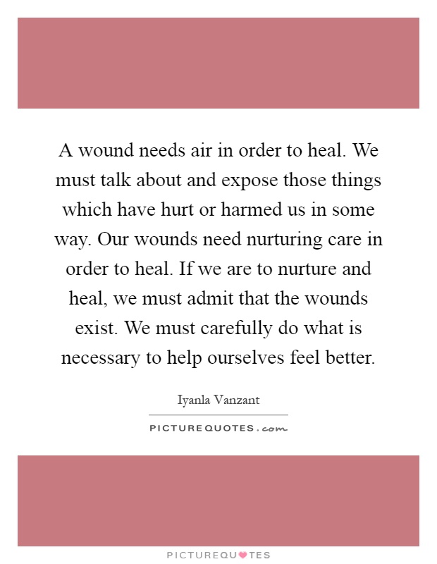 A wound needs air in order to heal. We must talk about and expose those things which have hurt or harmed us in some way. Our wounds need nurturing care in order to heal. If we are to nurture and heal, we must admit that the wounds exist. We must carefully do what is necessary to help ourselves feel better Picture Quote #1