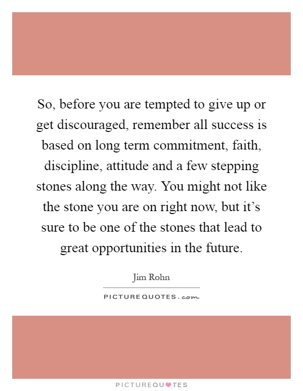 So, before you are tempted to give up or get discouraged, remember all success is based on long term commitment, faith, discipline, attitude and a few stepping stones along the way. You might not like the stone you are on right now, but it's sure to be one of the stones that lead to great opportunities in the future Picture Quote #1