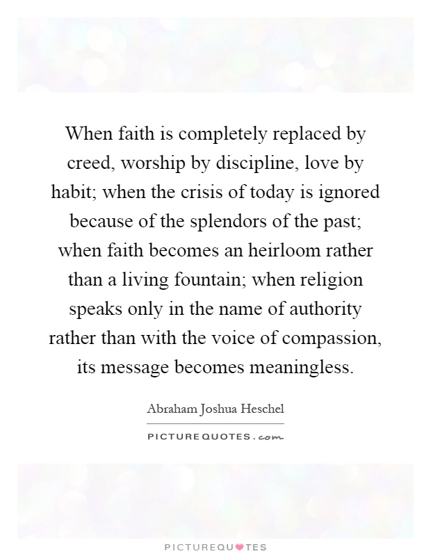 When faith is completely replaced by creed, worship by discipline, love by habit; when the crisis of today is ignored because of the splendors of the past; when faith becomes an heirloom rather than a living fountain; when religion speaks only in the name of authority rather than with the voice of compassion, its message becomes meaningless Picture Quote #1