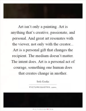 Art isn’t only a painting. Art is anything that’s creative, passionate, and personal. And great art resonates with the viewer, not only with the creator... Art is a personal gift that changes the recipient. The medium doesn’t matter. The intent does. Art is a personal act of courage, something one human does that creates change in another Picture Quote #1
