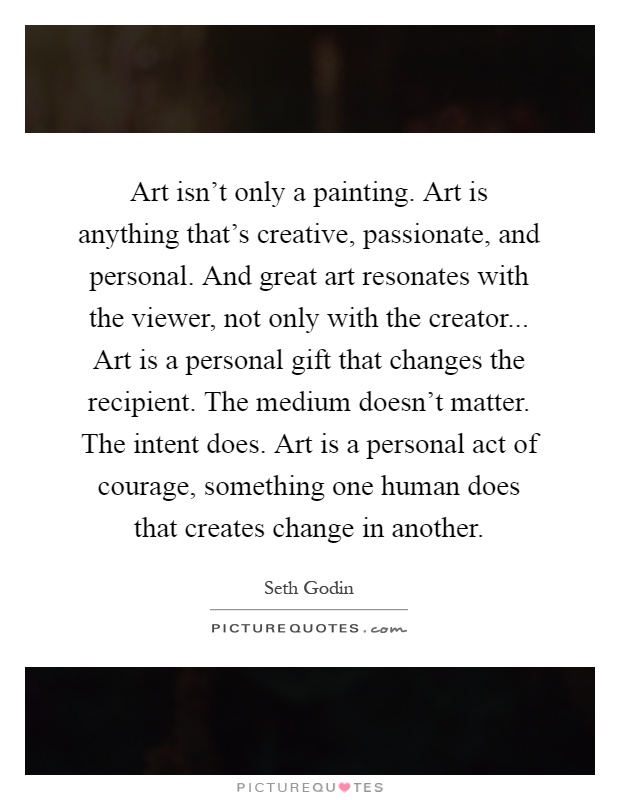 Art isn't only a painting. Art is anything that's creative, passionate, and personal. And great art resonates with the viewer, not only with the creator... Art is a personal gift that changes the recipient. The medium doesn't matter. The intent does. Art is a personal act of courage, something one human does that creates change in another Picture Quote #1