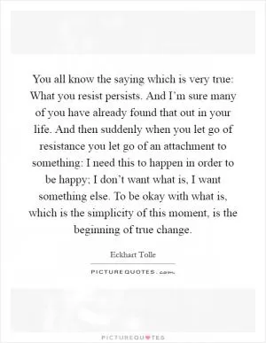 You all know the saying which is very true: What you resist persists. And I’m sure many of you have already found that out in your life. And then suddenly when you let go of resistance you let go of an attachment to something: I need this to happen in order to be happy; I don’t want what is, I want something else. To be okay with what is, which is the simplicity of this moment, is the beginning of true change Picture Quote #1