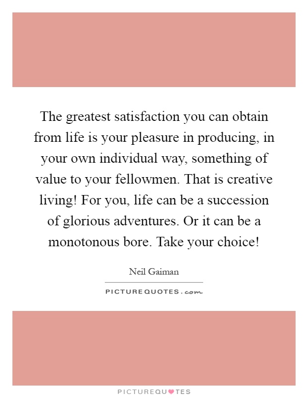 The greatest satisfaction you can obtain from life is your pleasure in producing, in your own individual way, something of value to your fellowmen. That is creative living! For you, life can be a succession of glorious adventures. Or it can be a monotonous bore. Take your choice! Picture Quote #1