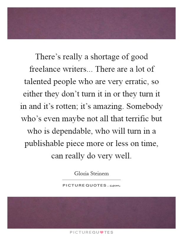 There's really a shortage of good freelance writers... There are a lot of talented people who are very erratic, so either they don't turn it in or they turn it in and it's rotten; it's amazing. Somebody who's even maybe not all that terrific but who is dependable, who will turn in a publishable piece more or less on time, can really do very well Picture Quote #1