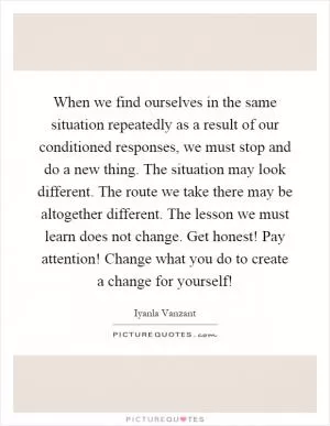 When we find ourselves in the same situation repeatedly as a result of our conditioned responses, we must stop and do a new thing. The situation may look different. The route we take there may be altogether different. The lesson we must learn does not change. Get honest! Pay attention! Change what you do to create a change for yourself! Picture Quote #1