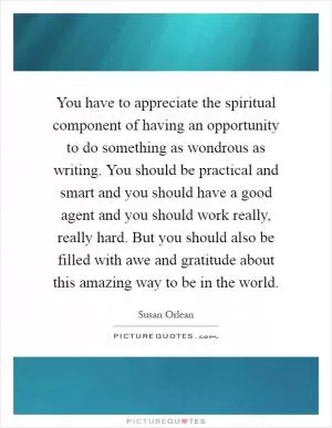 You have to appreciate the spiritual component of having an opportunity to do something as wondrous as writing. You should be practical and smart and you should have a good agent and you should work really, really hard. But you should also be filled with awe and gratitude about this amazing way to be in the world Picture Quote #1